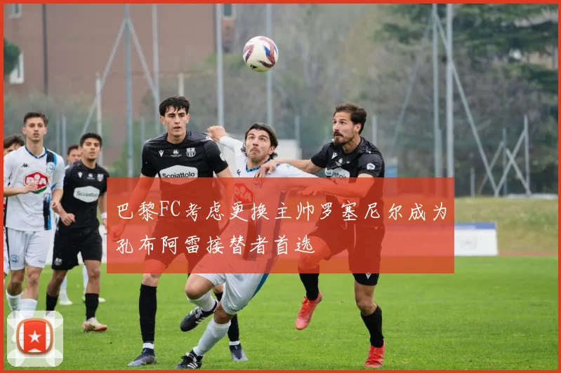 巴黎FC考虑更换主帅罗塞尼尔成为孔布阿雷接替者首选