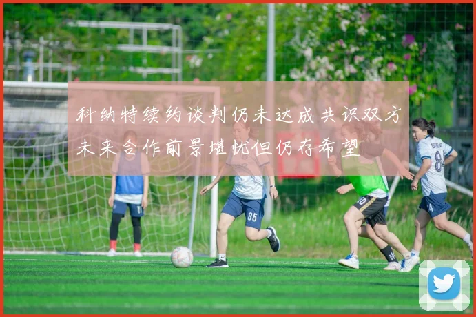 科纳特续约谈判仍未达成共识双方未来合作前景堪忧但仍存希望