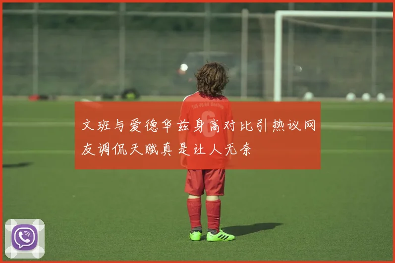 文班与爱德华兹身高对比引热议网友调侃天赋真是让人无奈
