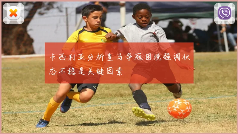 卡西利亚分析皇马争冠困境强调状态不稳是关键因素