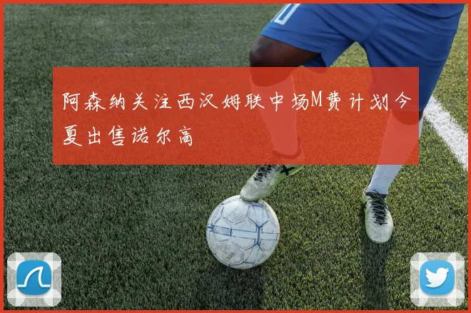 阿森纳关注西汉姆联中场M费计划今夏出售诺尔高