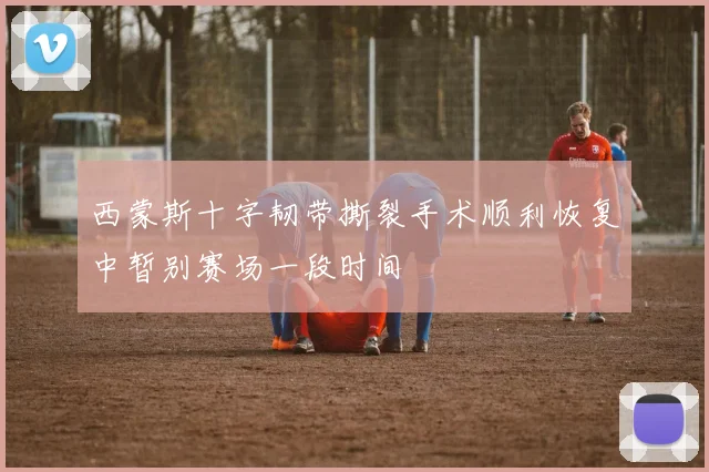 西蒙斯十字韧带撕裂手术顺利恢复中暂别赛场一段时间