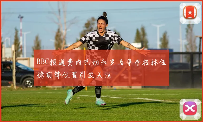 BBC报道费内巴切和罗马争夺格林伍德前锋位置引发关注