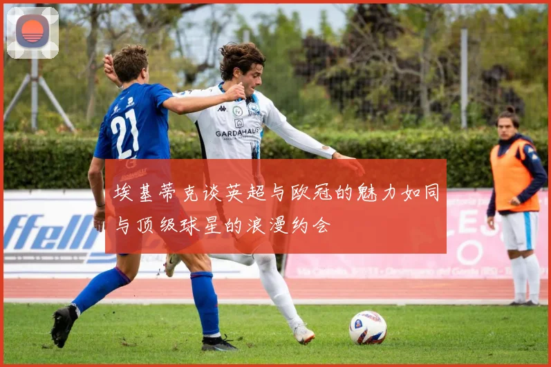 埃基蒂克谈英超与欧冠的魅力如同与顶级球星的浪漫约会