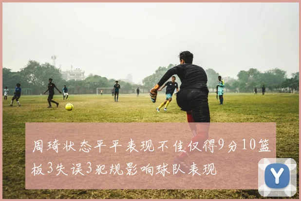 周琦状态平平表现不佳仅得9分10篮板3失误3犯规影响球队表现