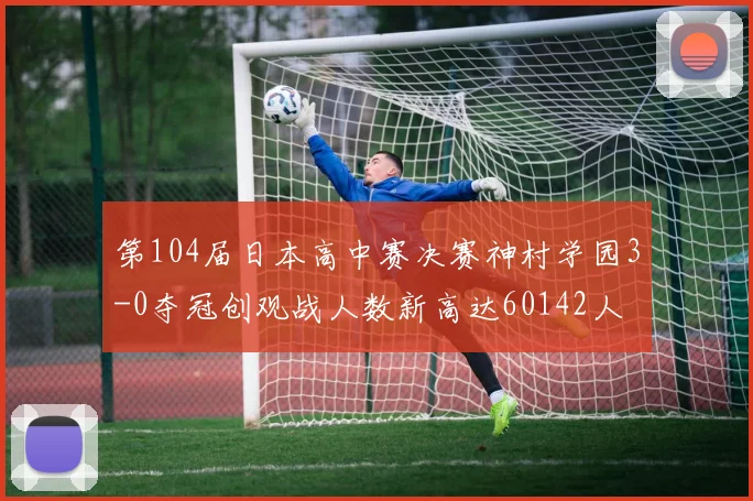 第104届日本高中赛决赛神村学园3-0夺冠创观战人数新高达60142人