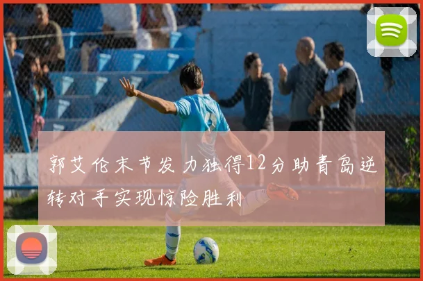 郭艾伦末节发力独得12分助青岛逆转对手实现惊险胜利