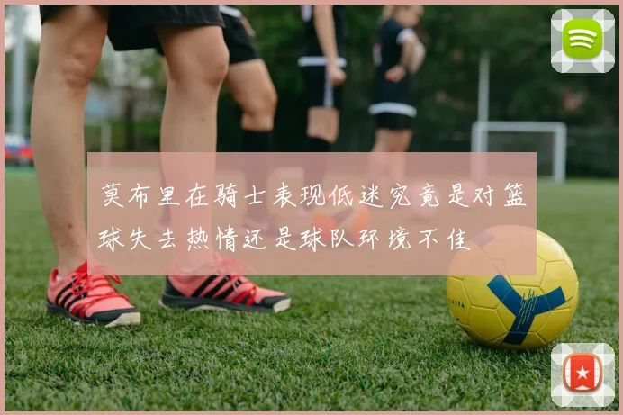 莫布里在骑士表现低迷究竟是对篮球失去热情还是球队环境不佳