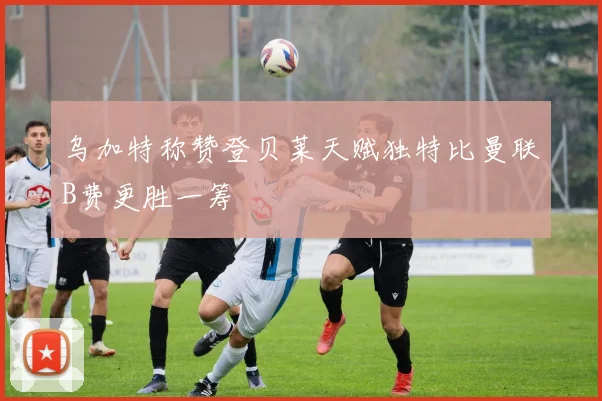 乌加特称赞登贝莱天赋独特比曼联B费更胜一筹