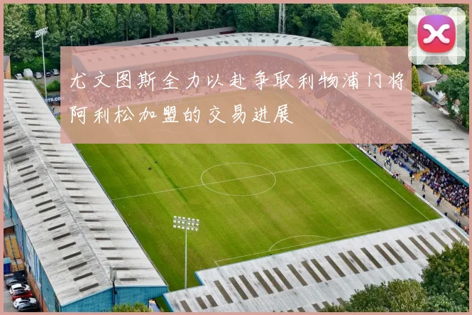 尤文图斯全力以赴争取利物浦门将阿利松加盟的交易进展