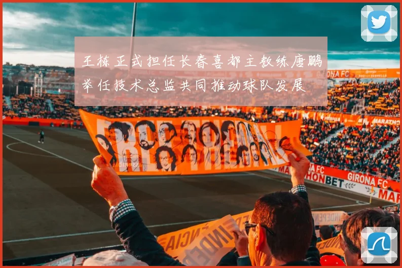 王栋正式担任长春喜都主教练唐鹏举任技术总监共同推动球队发展