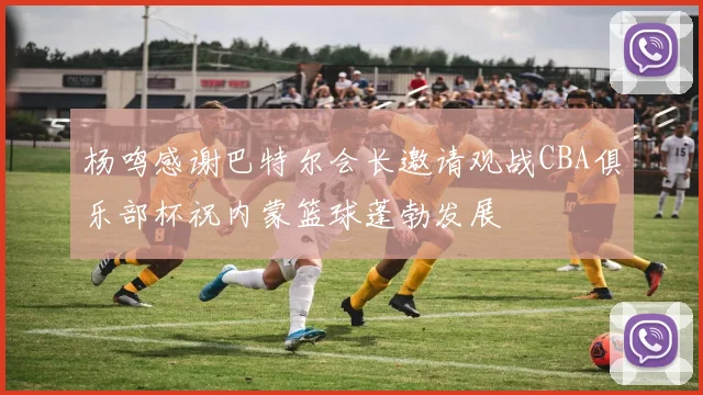 杨鸣感谢巴特尔会长邀请观战CBA俱乐部杯祝内蒙篮球蓬勃发展