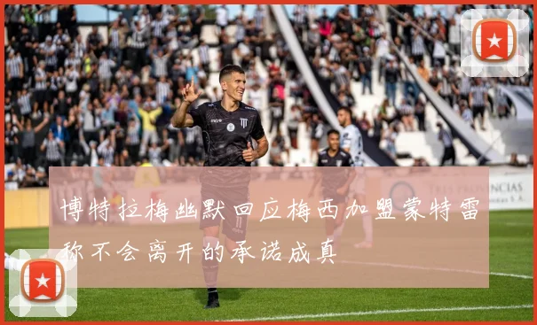 博特拉梅幽默回应梅西加盟蒙特雷称不会离开的承诺成真