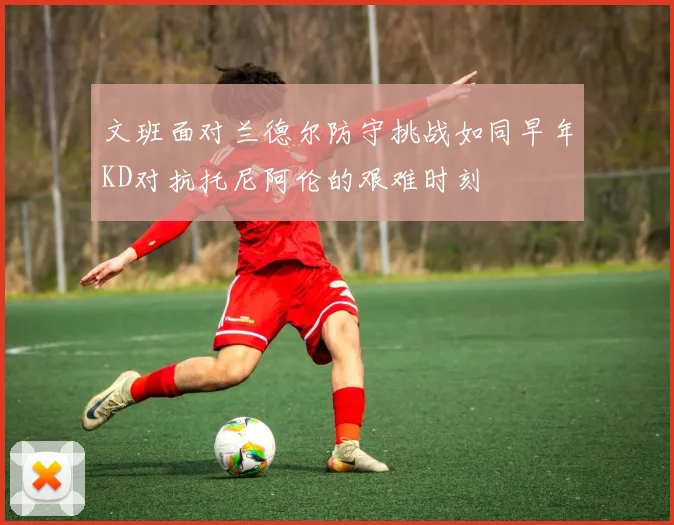 文班面对兰德尔防守挑战如同早年KD对抗托尼阿伦的艰难时刻