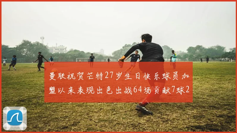曼联祝贺芒特27岁生日快乐球员加盟以来表现出色出战64场贡献7球2助